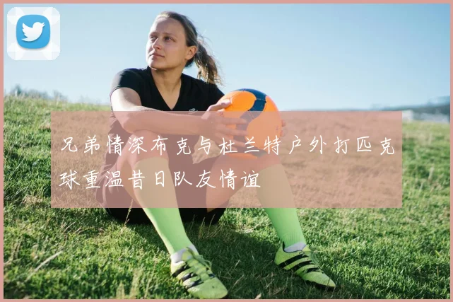 兄弟情深布克与杜兰特户外打匹克球重温昔日队友情谊
