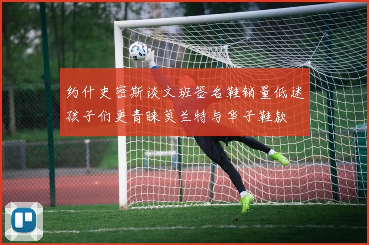 约什史密斯谈文班签名鞋销量低迷孩子们更青睐莫兰特与华子鞋款