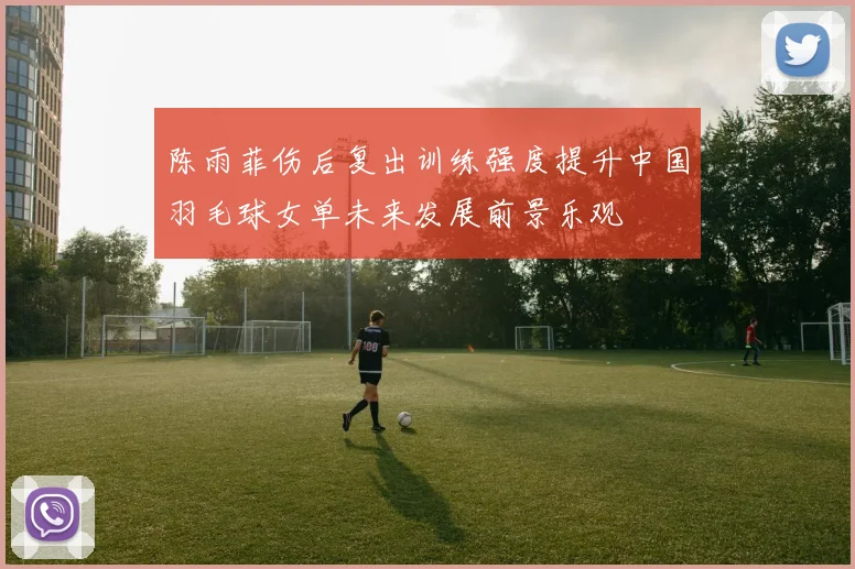 陈雨菲伤后复出训练强度提升中国羽毛球女单未来发展前景乐观