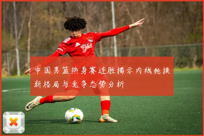 中国男篮热身赛连胜揭示内线轮换新格局与竞争态势分析