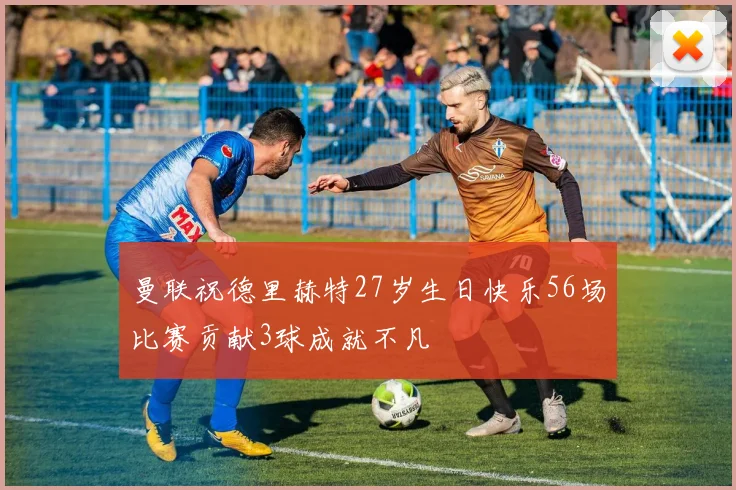 曼联祝德里赫特27岁生日快乐56场比赛贡献3球成就不凡