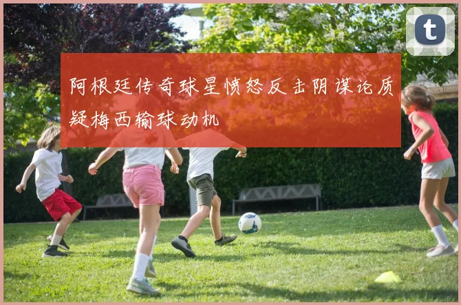 阿根廷传奇球星愤怒反击阴谋论质疑梅西输球动机