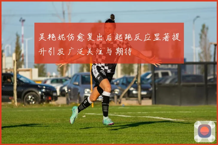 吴艳妮伤愈复出后起跑反应显著提升引发广泛关注与期待